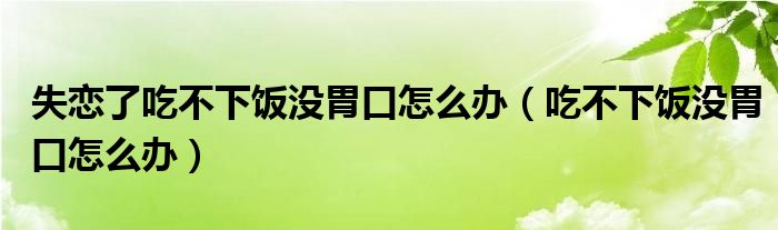 失戀了吃不下飯沒(méi)胃口怎么辦（吃不下飯沒(méi)胃口怎么辦）