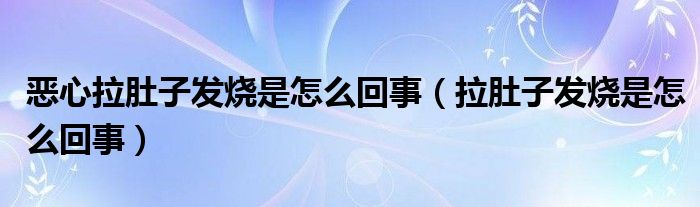 惡心拉肚子發(fā)燒是怎么回事（拉肚子發(fā)燒是怎么回事）