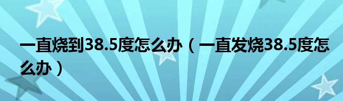 一直燒到38.5度怎么辦（一直發(fā)燒38.5度怎么辦）