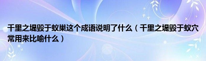 千里之堤毀于蟻巢這個成語說明了什么（千里之堤毀于蟻穴常用來比喻什么）