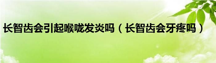 長智齒會引起喉嚨發(fā)炎嗎（長智齒會牙疼嗎）