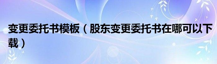 變更委托書模板（股東變更委托書在哪可以下載）