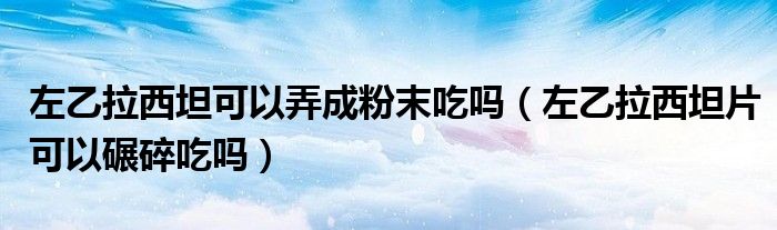 左乙拉西坦可以弄成粉末吃嗎（左乙拉西坦片可以碾碎吃嗎）