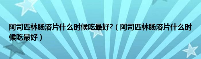 阿司匹林腸溶片什么時候吃最好?（阿司匹林腸溶片什么時候吃最好）