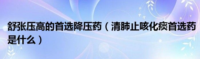 舒張壓高的首選降壓藥（清肺止咳化痰首選藥是什么）