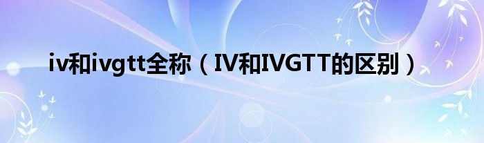 iv和ivgtt全稱(chēng)（IV和IVGTT的區(qū)別）