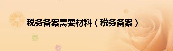 稅務(wù)備案需要材料（稅務(wù)備案）