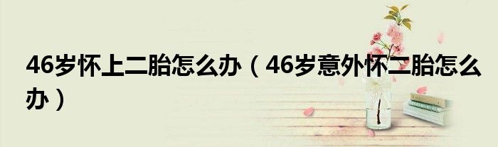 46歲懷上二胎怎么辦（46歲意外懷二胎怎么辦）