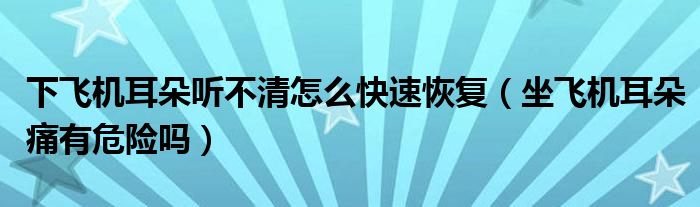 下飛機耳朵聽不清怎么快速恢復(fù)（坐飛機耳朵痛有危險嗎）