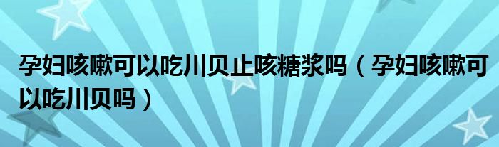 孕婦咳嗽可以吃川貝止咳糖漿嗎（孕婦咳嗽可以吃川貝嗎）