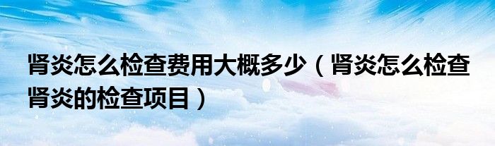 腎炎怎么檢查費(fèi)用大概多少（腎炎怎么檢查 腎炎的檢查項(xiàng)目）