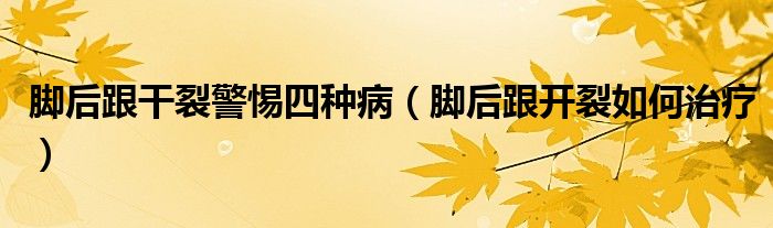 腳后跟干裂警惕四種?。_后跟開裂如何治療）