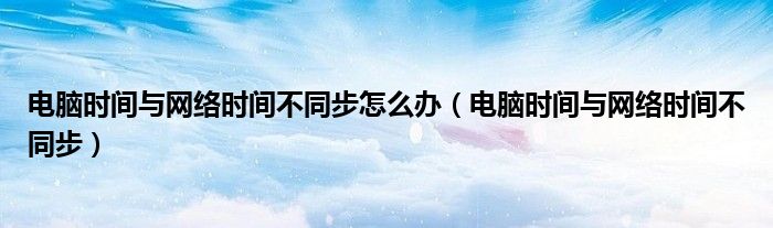 電腦時間與網(wǎng)絡(luò)時間不同步怎么辦（電腦時間與網(wǎng)絡(luò)時間不同步）