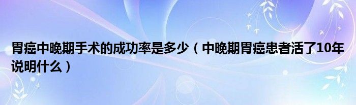 胃癌中晚期手術的成功率是多少（中晚期胃癌患者活了10年說明什么）