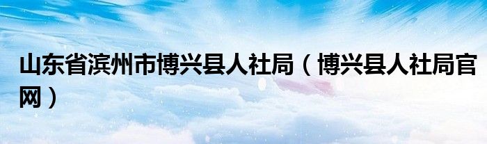 山東省濱州市博興縣人社局（博興縣人社局官網(wǎng)）