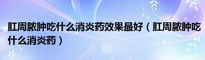 肛周膿腫吃什么消炎藥效果最好（肛周膿腫吃什么消炎藥）