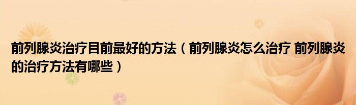 前列腺炎治療目前最好的方法（前列腺炎怎么治療 前列腺炎的治療方法有哪些）