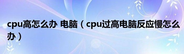 cpu高怎么辦 電腦（cpu過高電腦反應慢怎么辦）