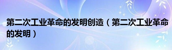 第二次工業(yè)革命的發(fā)明創(chuàng)造（第二次工業(yè)革命的發(fā)明）