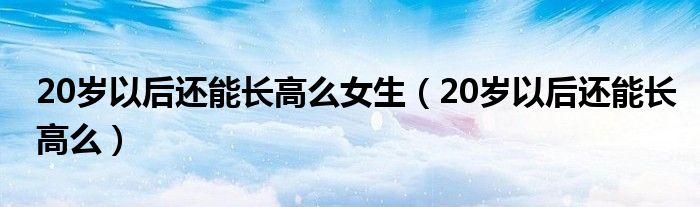 20歲以后還能長高么女生（20歲以后還能長高么）