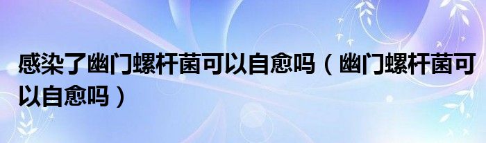 感染了幽門螺桿菌可以自愈嗎（幽門螺桿菌可以自愈嗎）