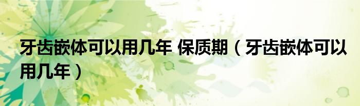 牙齒嵌體可以用幾年 保質(zhì)期（牙齒嵌體可以用幾年）