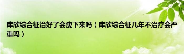 庫(kù)欣綜合征治好了會(huì)瘦下來嗎（庫(kù)欣綜合征幾年不治療會(huì)嚴(yán)重嗎）