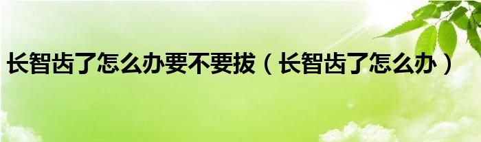 長智齒了怎么辦要不要拔（長智齒了怎么辦）