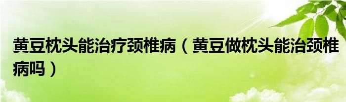 黃豆枕頭能治療頸椎病（黃豆做枕頭能治頸椎病嗎）