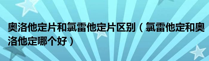 奧洛他定片和氯雷他定片區(qū)別（氯雷他定和奧洛他定哪個(gè)好）