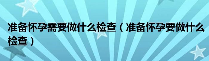 準(zhǔn)備懷孕需要做什么檢查（準(zhǔn)備懷孕要做什么檢查）