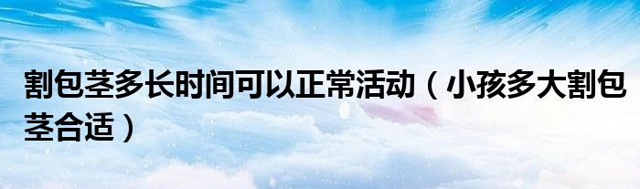 割包莖多長時間可以正?；顒樱ㄐ『⒍啻蟾畎o合適）