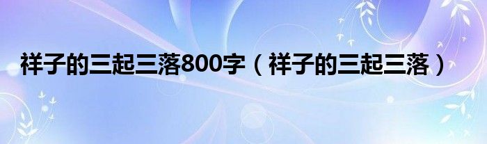 祥子的三起三落800字（祥子的三起三落）