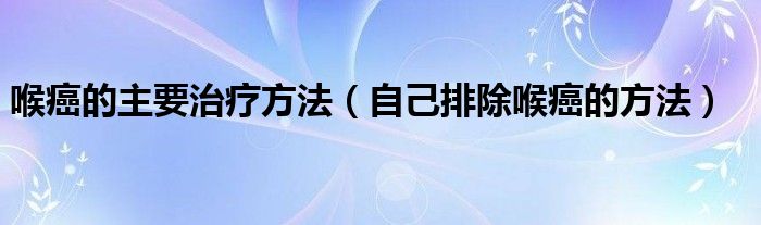 喉癌的主要治療方法（自己排除喉癌的方法）