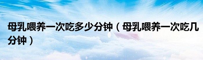 母乳喂養(yǎng)一次吃多少分鐘（母乳喂養(yǎng)一次吃幾分鐘）