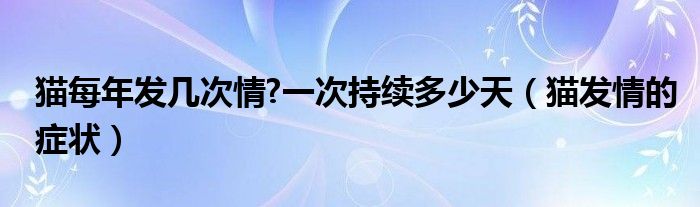 貓每年發(fā)幾次情?一次持續(xù)多少天（貓發(fā)情的癥狀）