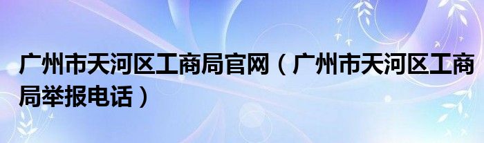 廣州市天河區(qū)工商局官網（廣州市天河區(qū)工商局舉報電話）