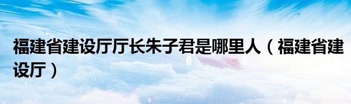 福建省建設(shè)廳廳長朱子君是哪里人（福建省建設(shè)廳）