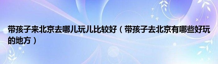 帶孩子來(lái)北京去哪兒玩兒比較好（帶孩子去北京有哪些好玩的地方）