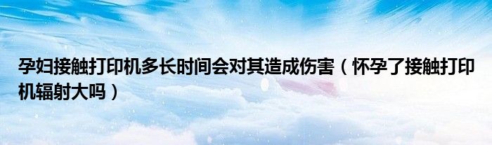 孕婦接觸打印機多長時間會對其造成傷害（懷孕了接觸打印機輻射大嗎）