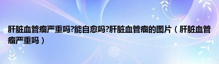 肝臟血管瘤嚴(yán)重嗎?能自愈嗎?肝臟血管瘤的圖片（肝臟血管瘤嚴(yán)重嗎）