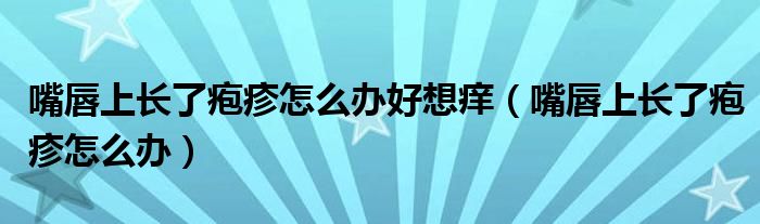 嘴唇上長(zhǎng)了皰疹怎么辦好想癢（嘴唇上長(zhǎng)了皰疹怎么辦）