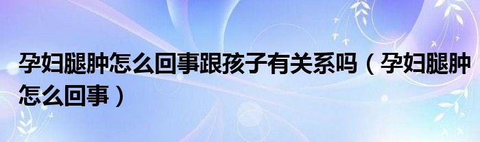 孕婦腿腫怎么回事跟孩子有關(guān)系嗎（孕婦腿腫怎么回事）