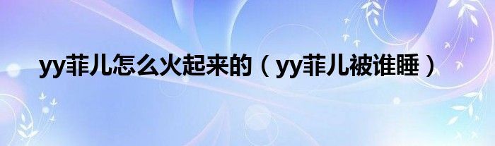 yy菲兒怎么火起來(lái)的（yy菲兒被誰(shuí)睡）