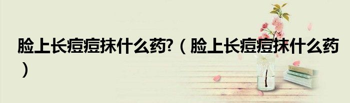 臉上長(zhǎng)痘痘抹什么藥?（臉上長(zhǎng)痘痘抹什么藥）