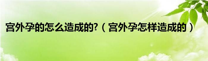 宮外孕的怎么造成的?（宮外孕怎樣造成的）