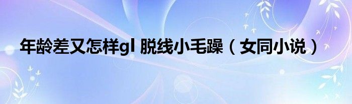 年齡差又怎樣gl 脫線小毛躁（女同小說(shuō)）