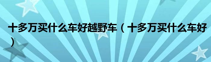 十多萬(wàn)買(mǎi)什么車(chē)好越野車(chē)（十多萬(wàn)買(mǎi)什么車(chē)好）