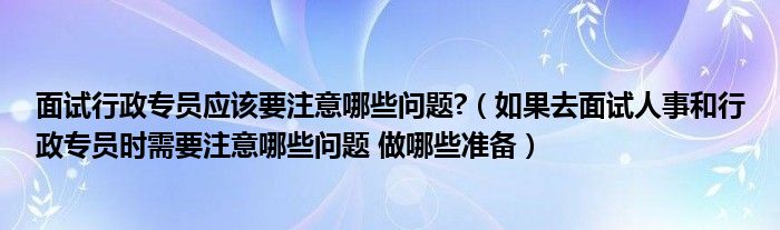 面試行政專員應(yīng)該要注意哪些問題?（如果去面試人事和行政專員時需要注意哪些問題 做哪些準(zhǔn)備）