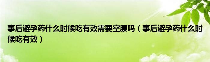 事后避孕藥什么時候吃有效需要空腹嗎（事后避孕藥什么時候吃有效）